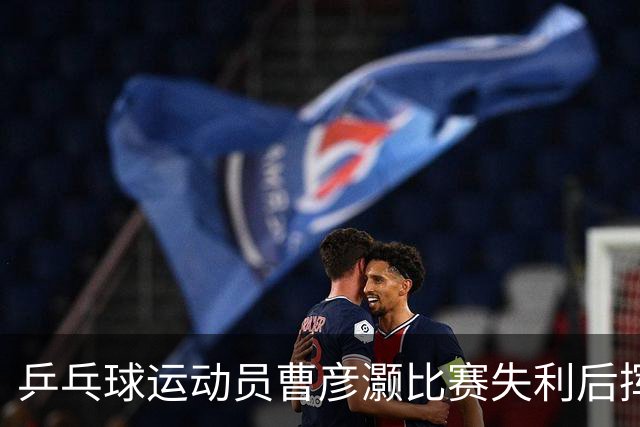 乒乓球运动员曹彦灏比赛失利后挥拳击打对手，官方通报